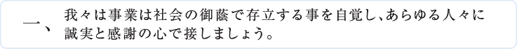 一、我々は事業は社会の御蔭で存立する事を自覚し、あらゆる人々に誠実と感謝の心で接しましょう。