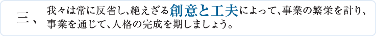 三、我々は常に反省し、絶えざる創意と工夫によって、事業の繁栄を計り、事業を通じて、人格の完成を期しましょう。
